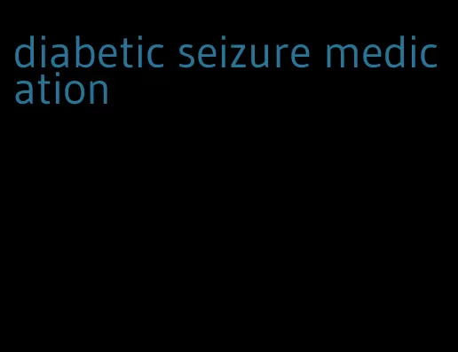 diabetic seizure medication