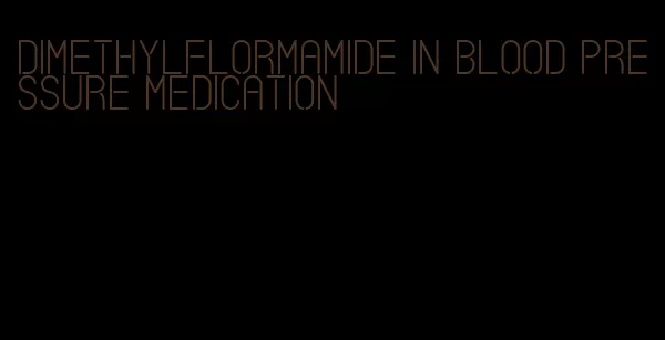 dimethylflormamide in blood pressure medication