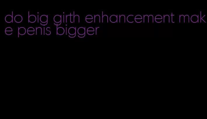 do big girth enhancement make penis bigger