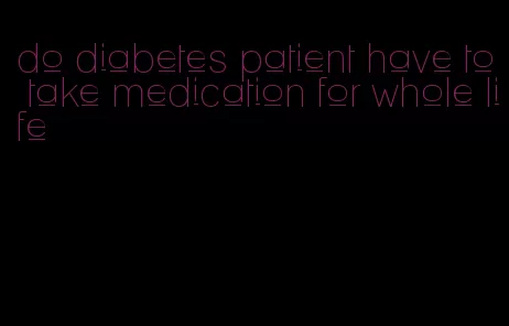 do diabetes patient have to take medication for whole life