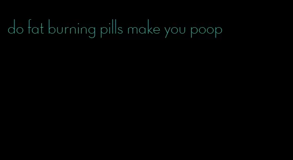 do fat burning pills make you poop