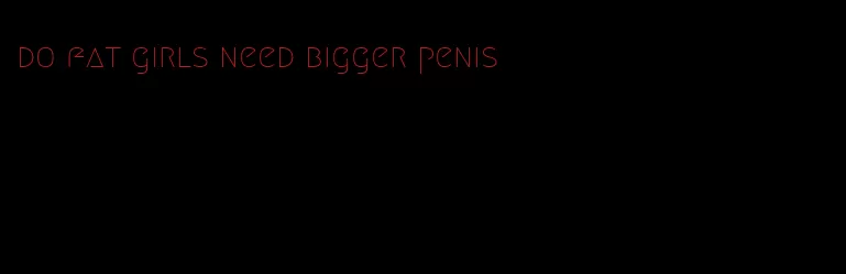 do fat girls need bigger penis
