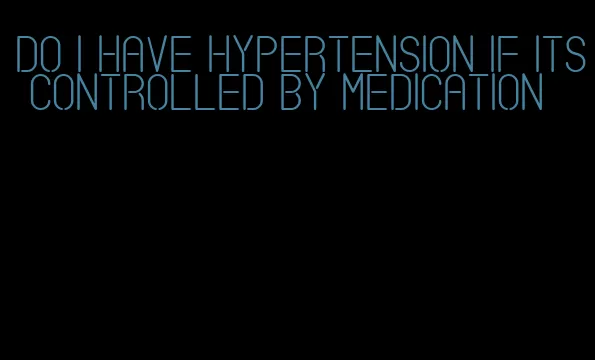 do i have hypertension if its controlled by medication