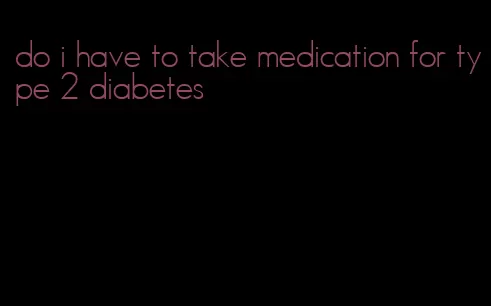 do i have to take medication for type 2 diabetes
