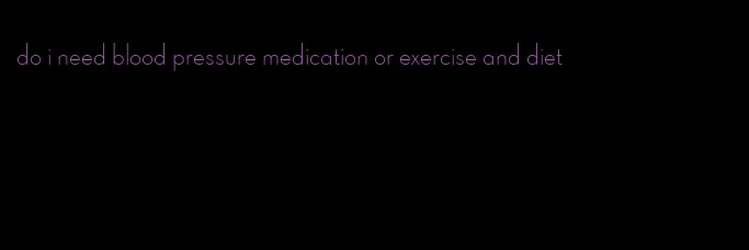 do i need blood pressure medication or exercise and diet