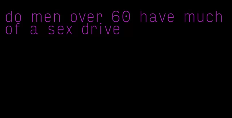 do men over 60 have much of a sex drive