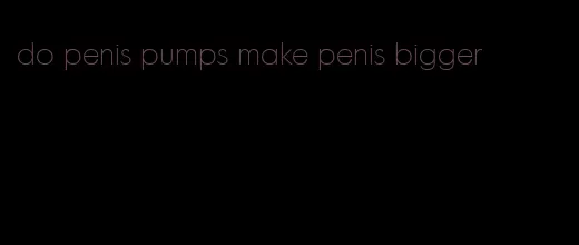 do penis pumps make penis bigger