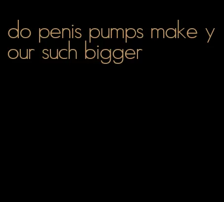 do penis pumps make your such bigger