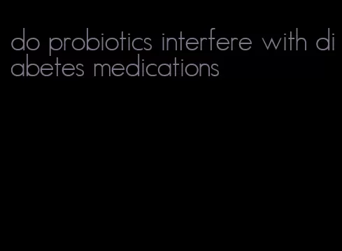 do probiotics interfere with diabetes medications