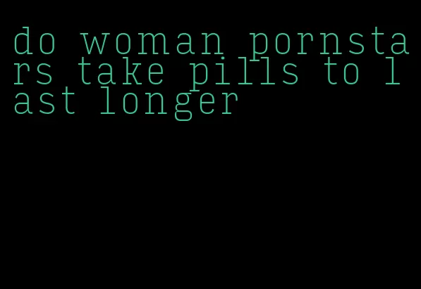 do woman pornstars take pills to last longer
