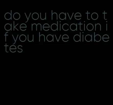 do you have to take medication if you have diabetes