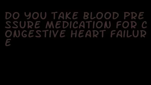 do you take blood pressure medication for congestive heart failure