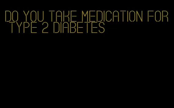 do you take medication for type 2 diabetes