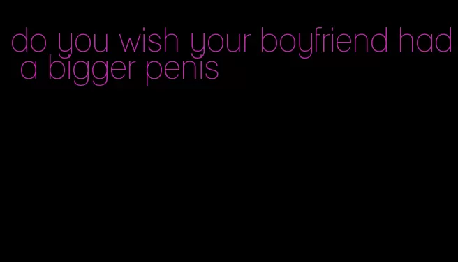do you wish your boyfriend had a bigger penis