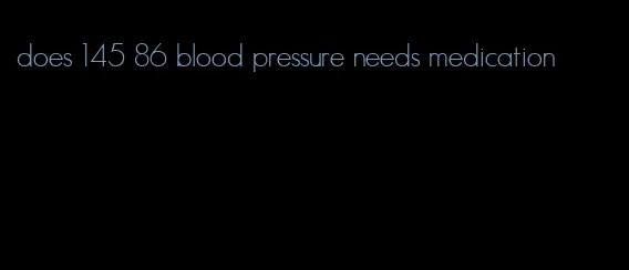 does 145 86 blood pressure needs medication