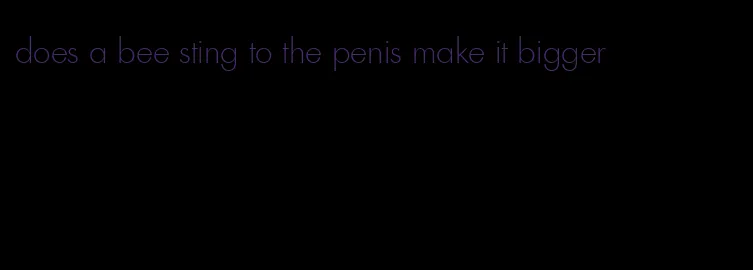 does a bee sting to the penis make it bigger