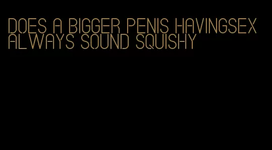 does a bigger penis havingsex always sound squishy