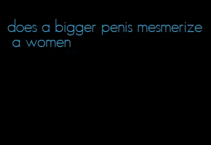 does a bigger penis mesmerize a women