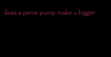 does a penis pump make u bigger