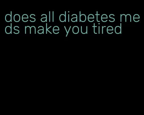 does all diabetes meds make you tired