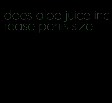 does aloe juice increase penis size