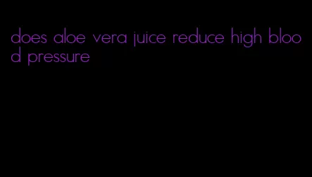 does aloe vera juice reduce high blood pressure