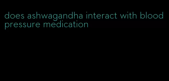 does ashwagandha interact with blood pressure medication