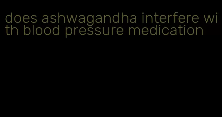 does ashwagandha interfere with blood pressure medication