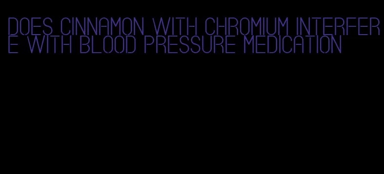 does cinnamon with chromium interfere with blood pressure medication