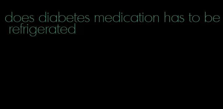 does diabetes medication has to be refrigerated