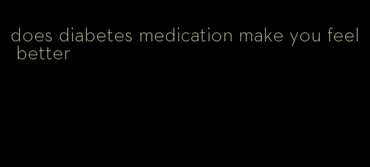 does diabetes medication make you feel better