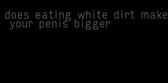 does eating white dirt make your penis bigger