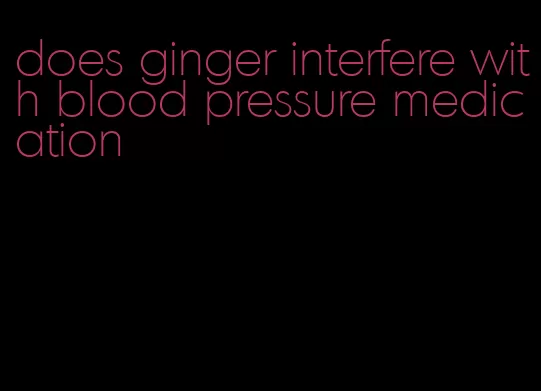 does ginger interfere with blood pressure medication