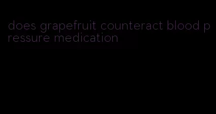 does grapefruit counteract blood pressure medication