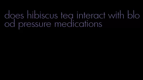 does hibiscus tea interact with blood pressure medications