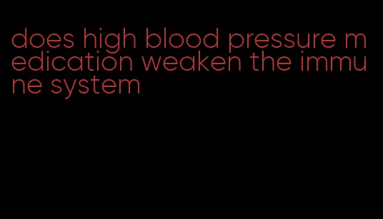 does high blood pressure medication weaken the immune system