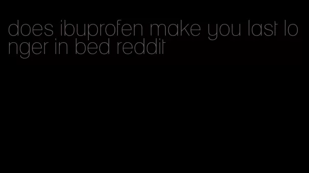 does ibuprofen make you last longer in bed reddit