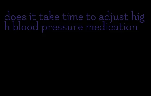 does it take time to adjust high blood pressure medication