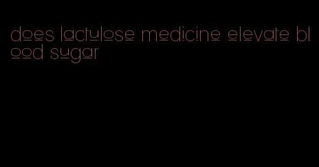 does lactulose medicine elevate blood sugar