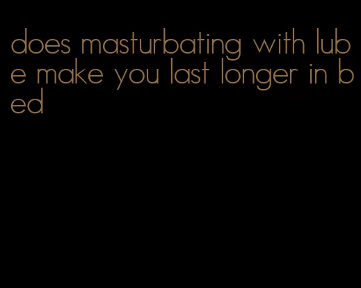 does masturbating with lube make you last longer in bed