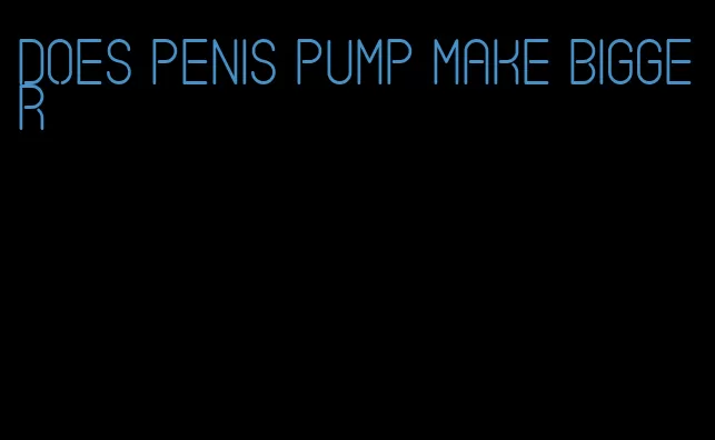 does penis pump make bigger