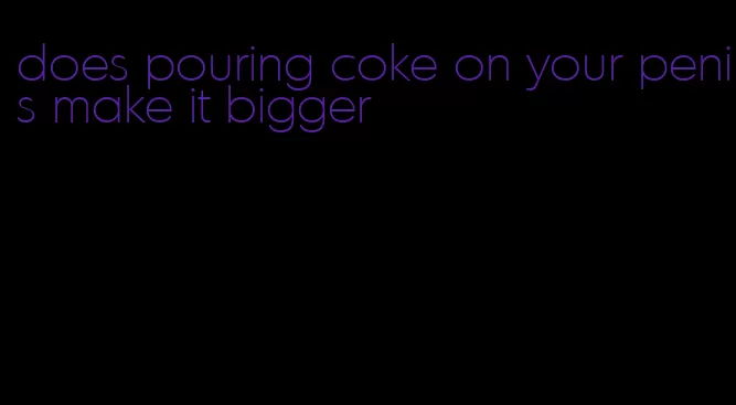 does pouring coke on your penis make it bigger