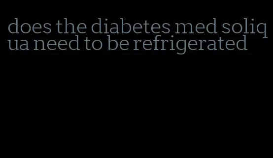 does the diabetes med soliqua need to be refrigerated
