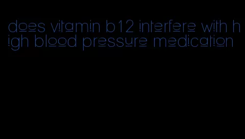 does vitamin b12 interfere with high blood pressure medication