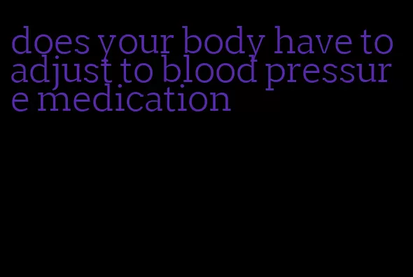 does your body have to adjust to blood pressure medication