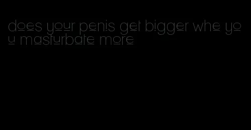 does your penis get bigger whe you masturbate more
