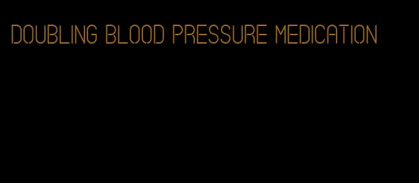 doubling blood pressure medication