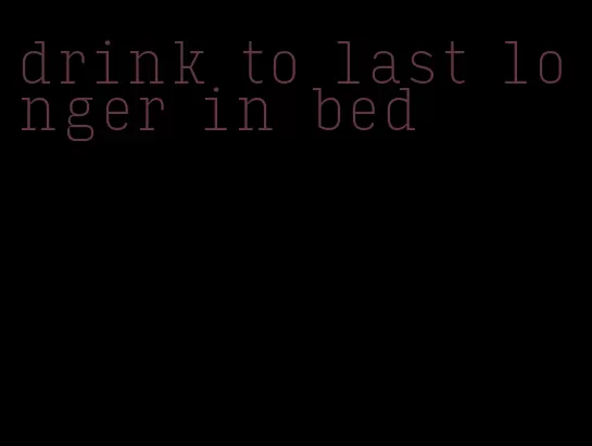 drink to last longer in bed