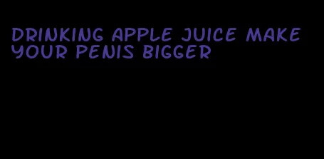 drinking apple juice make your penis bigger