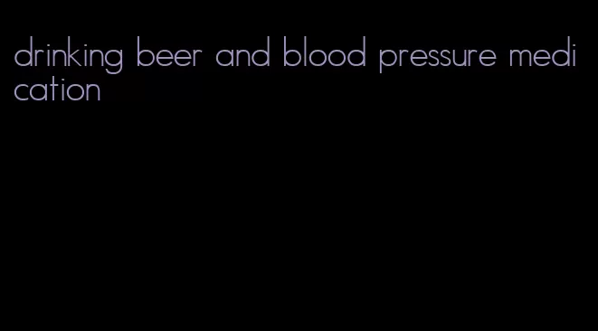 drinking beer and blood pressure medication